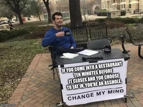 Change My Mind | IF YOU COME INTO A RESTAURANT TEN MINUTES BEFORE IT CLOSES AND YOU CHOOSE TO EAT IN, YOU’RE AN ASSHOLE. | image tagged in change my mind | made w/ Imgflip meme maker