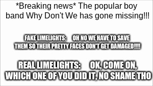 limelights | *Breaking news*
The popular boy band Why Don't We has gone missing!!! FAKE LIMELIGHTS:      OH NO WE HAVE TO SAVE THEM SO THEIR PRETTY FACES DON'T GET DAMAGED!!!! REAL LIMELIGHTS:      OK, COME ON, WHICH ONE OF YOU DID IT, NO SHAME THO | image tagged in why dont we | made w/ Imgflip meme maker
