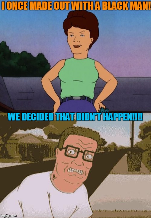 Peggy Hill Pushes Hanks Buttons! | I ONCE MADE OUT WITH A BLACK MAN! WE DECIDED THAT DIDN'T HAPPEN!!!! | image tagged in racism,hank hill | made w/ Imgflip meme maker