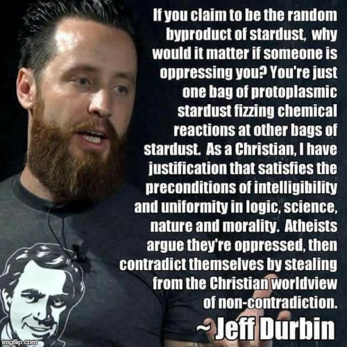 How do "stardust" or animals "opress" one another?  | If you claim to be the random byproduct of stardust, why would it matter if someone is oppressing you? You're just one bag of protoplasmic stardust fizzing chemical reactions at other bags of stardust. As a Christian, I have justification that satisfies the preconditions of intelligibility and uniformity in logic, science, nature and morality. Atheists argue they're oppressed, then contradict themselves by stealing from the Christian worldview of non-contradiction. ~Jeff Dubin | image tagged in atheists,christians,worldviews,opression,carl sagan,memes | made w/ Imgflip meme maker