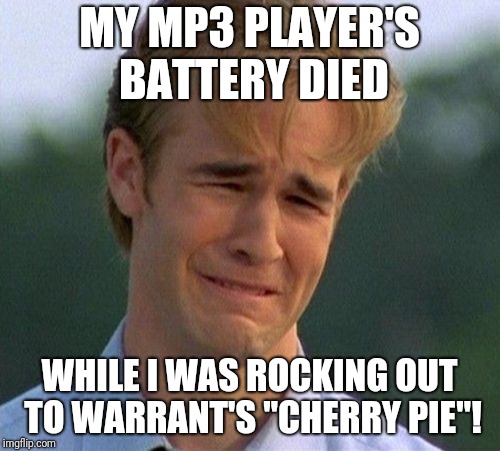 Why did my mp3 player get run over 20 times by a forklift...? | MY MP3 PLAYER'S BATTERY DIED; WHILE I WAS ROCKING OUT TO WARRANT'S "CHERRY PIE"! | image tagged in 1990s first world problems,memes,music,cherry pie,warrant,rock and roll | made w/ Imgflip meme maker