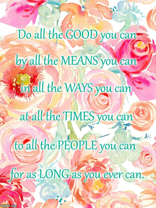 Do All You Can
 | Do all the GOOD you can; by all the MEANS you can; in all the WAYS you can; at all the TIMES you can; to all the PEOPLE you can; for as LONG as you ever can. | image tagged in do good,by all means,in all ways,at all times,to all people | made w/ Imgflip meme maker