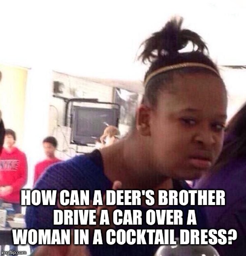 Black Girl Wat Meme | HOW CAN A DEER'S BROTHER DRIVE A CAR OVER A WOMAN IN A COCKTAIL DRESS? | image tagged in memes,black girl wat | made w/ Imgflip meme maker