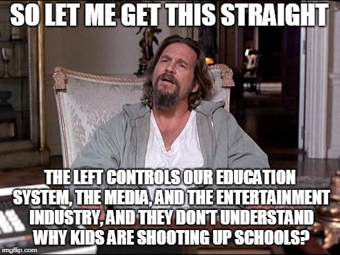 School Shootings | SO LET ME GET THIS STRAIGHT; THE LEFT CONTROLS OUR EDUCATION SYSTEM, THE MEDIA, AND THE ENTERTAINMENT INDUSTRY, AND THEY DON'T UNDERSTAND WHY KIDS ARE SHOOTING UP SCHOOLS? | image tagged in let me explain lebowski,school shooting,liberals,liberal logic,stupid liberals,hollywood liberals | made w/ Imgflip meme maker