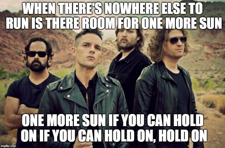 WHEN THERE'S NOWHERE ELSE TO RUN
IS THERE ROOM FOR ONE MORE SUN; ONE MORE SUN
IF YOU CAN HOLD ON
IF YOU CAN HOLD ON, HOLD ON | image tagged in the killers | made w/ Imgflip meme maker