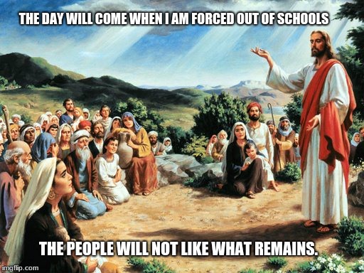jesus said | THE DAY WILL COME WHEN I AM FORCED OUT OF SCHOOLS; THE PEOPLE WILL NOT LIKE WHAT REMAINS. | image tagged in jesus said | made w/ Imgflip meme maker