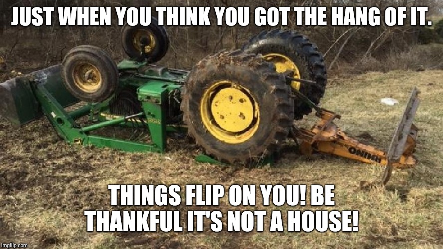 tractor | JUST WHEN YOU THINK YOU GOT THE HANG OF IT. THINGS FLIP ON YOU! BE THANKFUL IT'S NOT A HOUSE! | image tagged in tractor | made w/ Imgflip meme maker