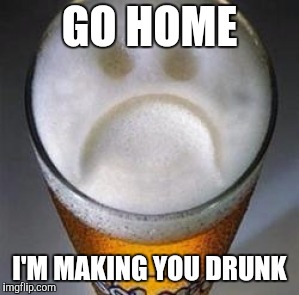 Confession Beer | GO HOME; I'M MAKING YOU DRUNK | image tagged in confession beer | made w/ Imgflip meme maker