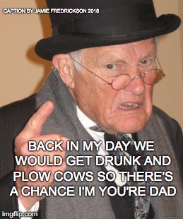 Back In My Day Meme | CAPTION BY JAMIE FREDRICKSON 2018; BACK IN MY DAY WE WOULD GET DRUNK AND PLOW COWS SO THERE'S A CHANCE I'M YOU'RE DAD | image tagged in memes,back in my day | made w/ Imgflip meme maker