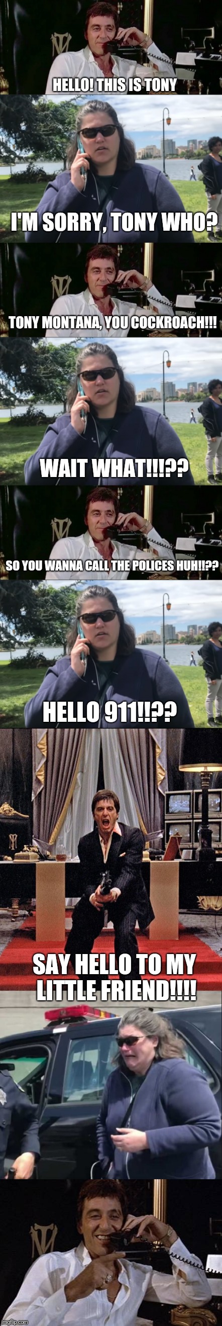 HELLO! THIS IS TONY; I'M SORRY, TONY WHO? TONY MONTANA, YOU COCKROACH!!! WAIT WHAT!!!?? SO YOU WANNA CALL THE POLICES HUH!!?? HELLO 911!!?? SAY HELLO TO MY LITTLE FRIEND!!!! | image tagged in scarface meme | made w/ Imgflip meme maker