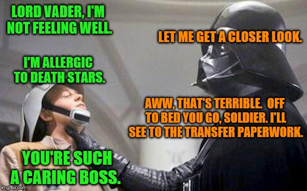 Deleted scene from Star Wars. I see him in a different light now. ~Inspired by JBmemegeek~ | LORD VADER, I'M NOT FEELING WELL. LET ME GET A CLOSER LOOK. I'M ALLERGIC TO DEATH STARS. AWW, THAT'S TERRIBLE.  OFF TO BED YOU GO, SOLDIER. I'LL SEE TO THE TRANSFER PAPERWORK. YOU'RE SUCH A CARING BOSS. | image tagged in memes,death star,allergies,darth vader,star wars | made w/ Imgflip meme maker