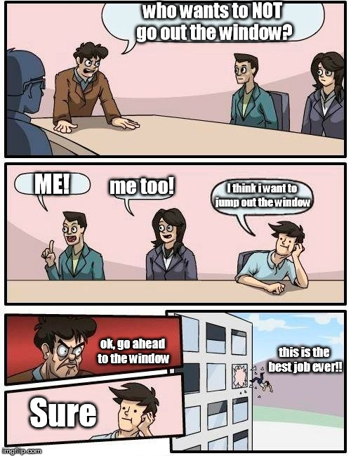 Boardroom Meeting Suggestion Meme | who wants to NOT go out the window? ME! me too! I think i want to jump out the window; this is the best job ever!! ok, go ahead to the window; Sure | image tagged in memes,boardroom meeting suggestion | made w/ Imgflip meme maker