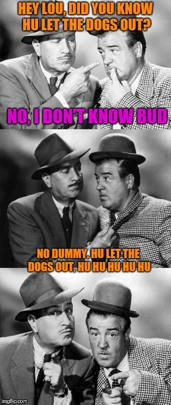 Abbott and costello crackin' wize | HEY LOU, DID YOU KNOW HU LET THE DOGS OUT? NO, I DON'T KNOW BUD NO DUMMY, HU LET THE DOGS OUT, HU HU HU HU HU | image tagged in abbott and costello crackin' wize | made w/ Imgflip meme maker