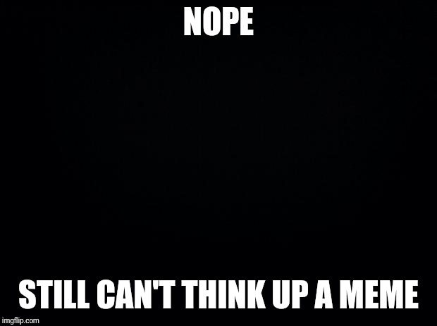 Black background | NOPE; STILL CAN'T THINK UP A MEME | image tagged in black background | made w/ Imgflip meme maker