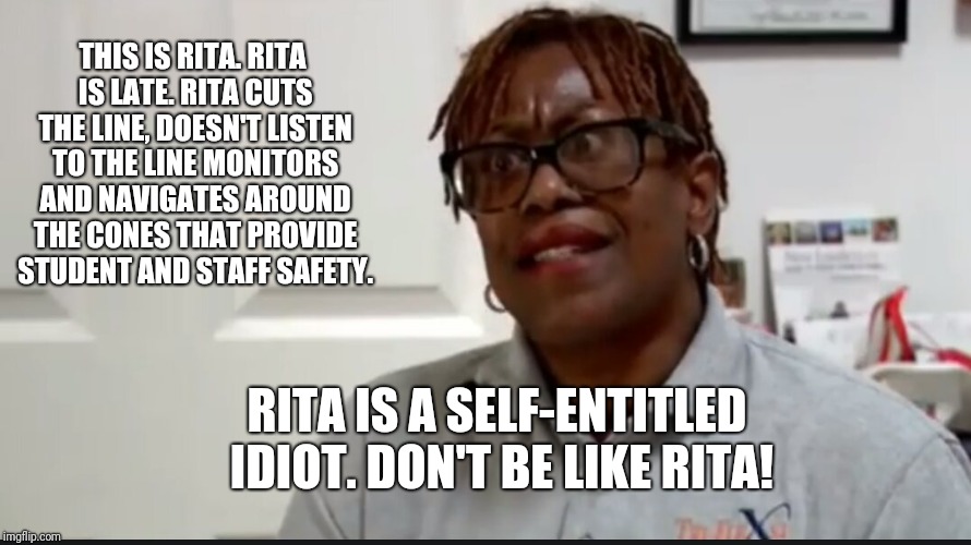 THIS IS RITA.
RITA IS LATE.
RITA CUTS THE LINE, DOESN'T LISTEN TO THE LINE MONITORS AND NAVIGATES AROUND THE CONES THAT PROVIDE STUDENT AND STAFF SAFETY. RITA IS A SELF-ENTITLED IDIOT.
DON'T BE LIKE RITA! | image tagged in rita | made w/ Imgflip meme maker