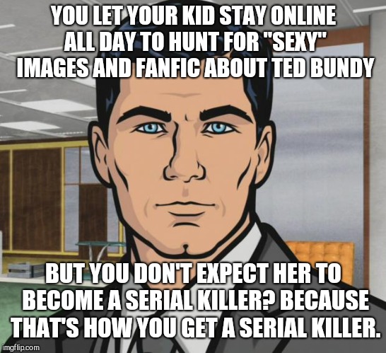Archer Meme | YOU LET YOUR KID STAY ONLINE ALL DAY TO HUNT FOR "SEXY" IMAGES AND FANFIC ABOUT TED BUNDY; BUT YOU DON'T EXPECT HER TO BECOME A SERIAL KILLER? BECAUSE THAT'S HOW YOU GET A SERIAL KILLER. | image tagged in memes,archer | made w/ Imgflip meme maker
