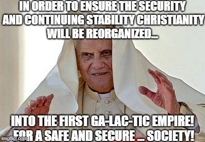 Pope Benedict's resolve has never been stronger | IN ORDER TO ENSURE THE SECURITY AND CONTINUING STABILITY CHRISTIANITY WILL BE REORGANIZED... INTO THE FIRST GA-LAC-TIC EMPIRE! FOR A SAFE AND SECURE ... SOCIETY! | image tagged in pope palpatine,memes,emperor palpatine,star wars | made w/ Imgflip meme maker