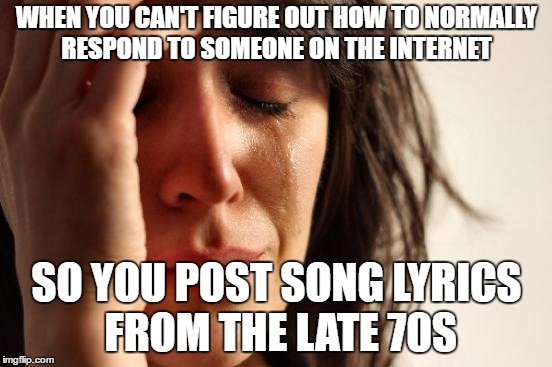 First World Problems Meme | WHEN YOU CAN'T FIGURE OUT HOW TO NORMALLY RESPOND TO SOMEONE ON THE INTERNET; SO YOU POST SONG LYRICS FROM THE LATE 70S | image tagged in memes,first world problems | made w/ Imgflip meme maker