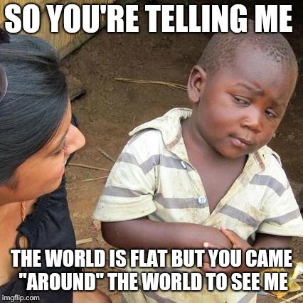 Third World Skeptical Kid Meme | SO YOU'RE TELLING ME; THE WORLD IS FLAT BUT YOU CAME "AROUND" THE WORLD TO SEE ME | image tagged in memes,third world skeptical kid | made w/ Imgflip meme maker