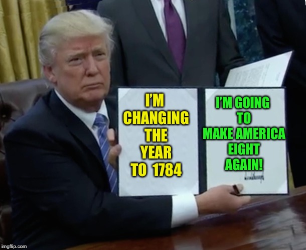 Trump Bill Signing Meme | I’M GOING TO MAKE AMERICA EIGHT AGAIN! I’M CHANGING THE YEAR TO  1784 | image tagged in memes,trump bill signing | made w/ Imgflip meme maker