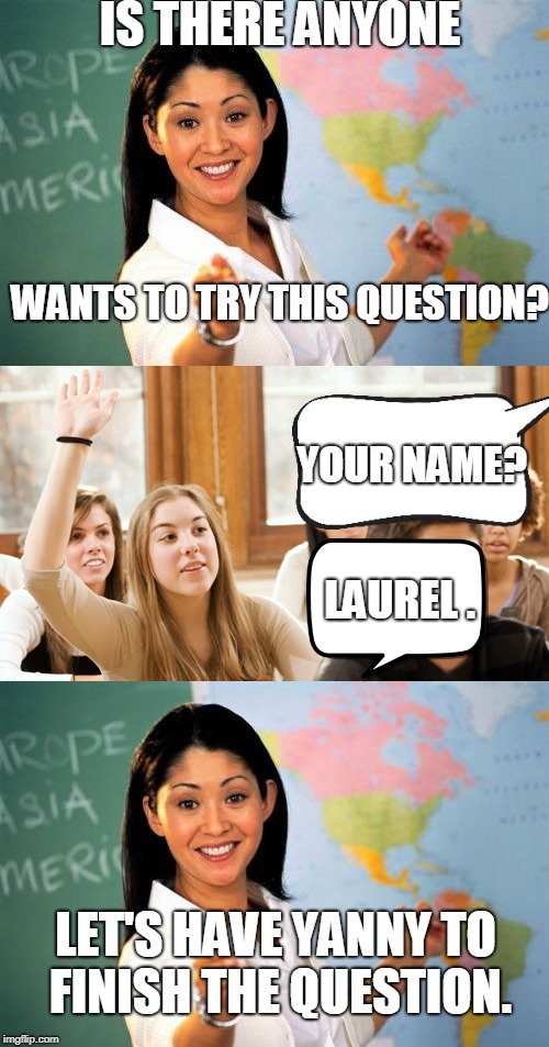 I have returned. | IS THERE ANYONE; WANTS TO TRY THIS QUESTION? YOUR NAME? LAUREL . LET'S HAVE YANNY TO FINISH THE QUESTION. | image tagged in laurel,yanny,memes,meme | made w/ Imgflip meme maker