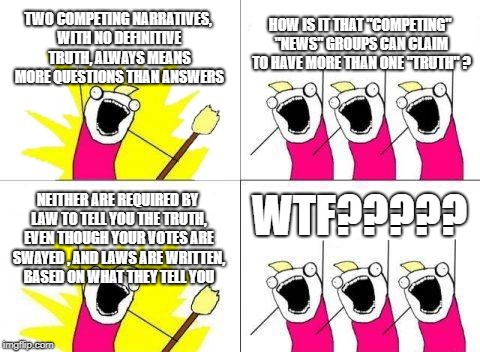 Lightbulb moments | TWO COMPETING NARRATIVES, WITH NO DEFINITIVE TRUTH, ALWAYS MEANS MORE QUESTIONS THAN ANSWERS; HOW IS IT THAT "COMPETING" "NEWS" GROUPS CAN CLAIM TO HAVE MORE THAN ONE "TRUTH" ? WTF????? NEITHER ARE REQUIRED BY LAW TO TELL YOU THE TRUTH, EVEN THOUGH YOUR VOTES ARE SWAYED , AND LAWS ARE WRITTEN, BASED ON WHAT THEY TELL YOU | image tagged in memes,what do we want,fake news | made w/ Imgflip meme maker