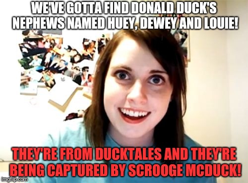 Overly Attached Girlfriend Meme | WE'VE GOTTA FIND DONALD DUCK'S NEPHEWS NAMED HUEY, DEWEY AND LOUIE! THEY'RE FROM DUCKTALES AND THEY'RE BEING CAPTURED BY SCROOGE MCDUCK! | image tagged in memes,overly attached girlfriend | made w/ Imgflip meme maker