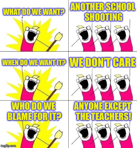 What Do We Want 3 | WHAT DO WE WANT? ANOTHER SCHOOL SHOOTING; WHEN DO WE WANT IT? WE DON’T CARE; WHO DO WE BLAME FOR IT? ANYONE EXCEPT THE TEACHERS! | image tagged in memes,what do we want 3 | made w/ Imgflip meme maker