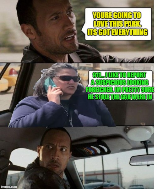 driving miss crazy | YOURE GOING TO LOVE THIS PARK. ITS GOT EVERYTHING; 911... I LIKE TO REPORT A SUSPICIOUS LOOKING FOREIGNER. IM PRETTY SURE HE STOLE THE CAB WERE IN | image tagged in unfare becky,the rock driving,becky,racism | made w/ Imgflip meme maker