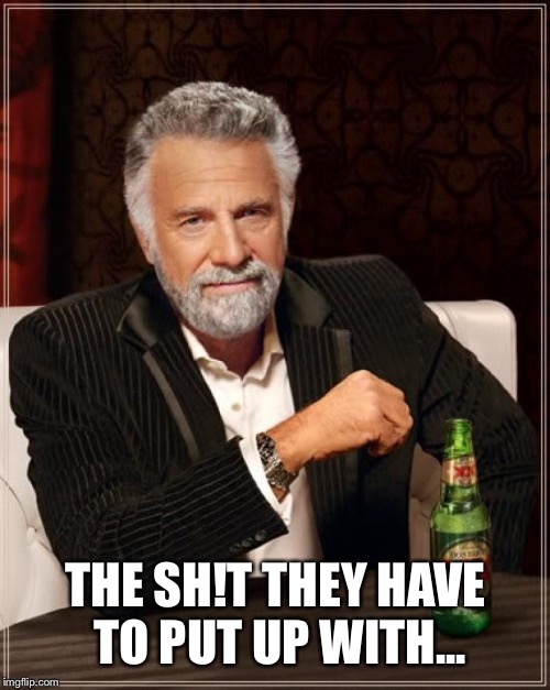 The Most Interesting Man In The World Meme | THE SH!T THEY HAVE TO PUT UP WITH... | image tagged in memes,the most interesting man in the world | made w/ Imgflip meme maker