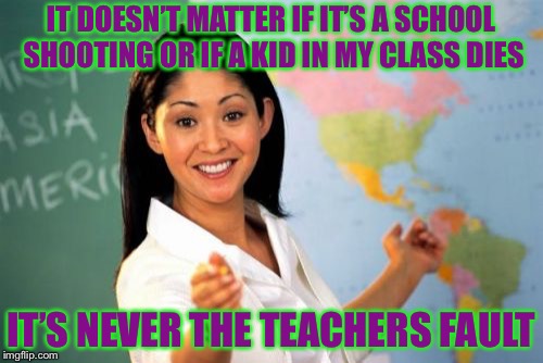 Unhelpful High School Teacher Meme | IT DOESN’T MATTER IF IT’S A SCHOOL SHOOTING OR IF A KID IN MY CLASS DIES; IT’S NEVER THE TEACHERS FAULT | image tagged in memes,unhelpful high school teacher | made w/ Imgflip meme maker