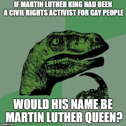 Philosoraptor Meme | IF MARTIN LUTHER KING HAD BEEN A CIVIL RIGHTS ACTIVIST FOR GAY PEOPLE; WOULD HIS NAME BE MARTIN LUTHER QUEEN? | image tagged in memes,philosoraptor | made w/ Imgflip meme maker