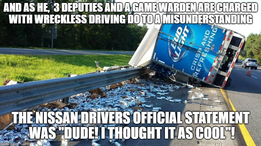 Beer Truck Crash | AND AS HE,  3 DEPUTIES AND A GAME WARDEN ARE CHARGED WITH WRECKLESS DRIVING DO TO A MISUNDERSTANDING; THE NISSAN DRIVERS OFFICIAL STATEMENT WAS "DUDE! I THOUGHT IT AS COOL"! | image tagged in beer truck crash | made w/ Imgflip meme maker