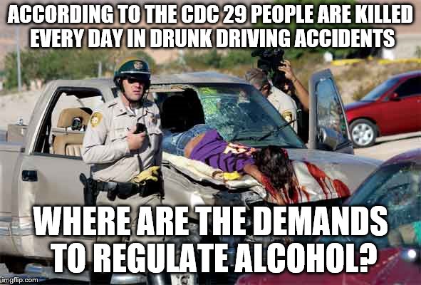 Guns are bad... | ACCORDING TO THE CDC 29 PEOPLE ARE KILLED EVERY DAY IN DRUNK DRIVING ACCIDENTS; WHERE ARE THE DEMANDS TO REGULATE ALCOHOL? | image tagged in guns,regulations,laws,logic,idiots | made w/ Imgflip meme maker