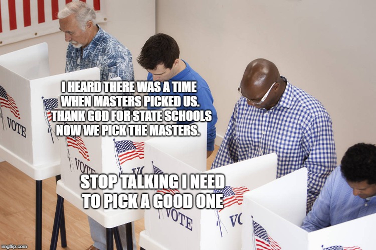 voting booth | I HEARD THERE WAS A TIME WHEN MASTERS PICKED US.  THANK GOD FOR STATE SCHOOLS NOW WE PICK THE MASTERS. STOP TALKING I NEED TO PICK A GOOD ONE | image tagged in voting booth | made w/ Imgflip meme maker