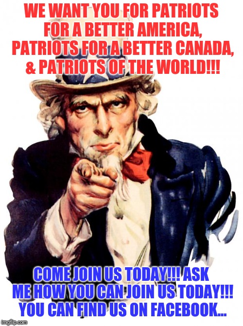Uncle Sam | WE WANT YOU FOR PATRIOTS FOR A BETTER AMERICA, PATRIOTS FOR A BETTER CANADA, & PATRIOTS OF THE WORLD!!! COME JOIN US TODAY!!! ASK ME HOW YOU CAN JOIN US TODAY!!! YOU CAN FIND US ON FACEBOOK... | image tagged in memes,uncle sam | made w/ Imgflip meme maker
