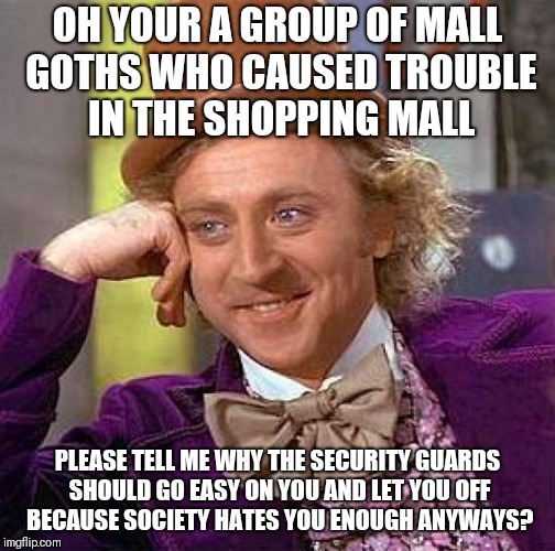 Creepy Condescending Wonka Meme | OH YOUR A GROUP OF MALL GOTHS WHO CAUSED TROUBLE IN THE SHOPPING MALL; PLEASE TELL ME WHY THE SECURITY GUARDS SHOULD GO EASY ON YOU AND LET YOU OFF BECAUSE SOCIETY HATES YOU ENOUGH ANYWAYS? | image tagged in memes,creepy condescending wonka | made w/ Imgflip meme maker