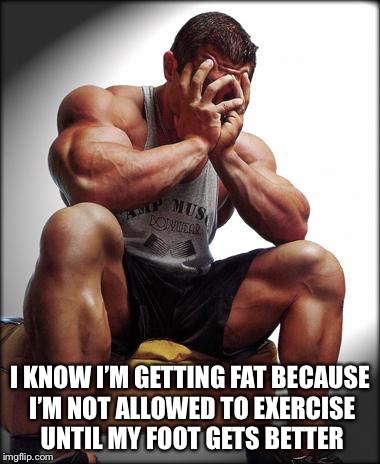 I KNOW I’M GETTING FAT BECAUSE I’M NOT ALLOWED TO EXERCISE UNTIL MY FOOT GETS BETTER | made w/ Imgflip meme maker