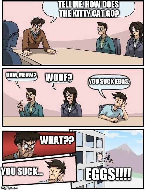 Boardroom Meeting Suggestion | TELL ME, HOW DOES THE KITTY CAT GO? UHM, MEOW? WOOF? YOU SUCK EGGS. WHAT?? EGGS!!!! YOU SUCK... | image tagged in memes,boardroom meeting suggestion | made w/ Imgflip meme maker