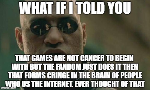 Matrix Morpheus Meme | WHAT IF I TOLD YOU; THAT GAMES ARE NOT CANCER TO BEGIN WITH BUT THE FANDOM JUST DOES IT THEN THAT FORMS CRINGE IN THE BRAIN OF PEOPLE WHO US THE INTERNET. EVER THOUGHT OF THAT | image tagged in memes,matrix morpheus | made w/ Imgflip meme maker