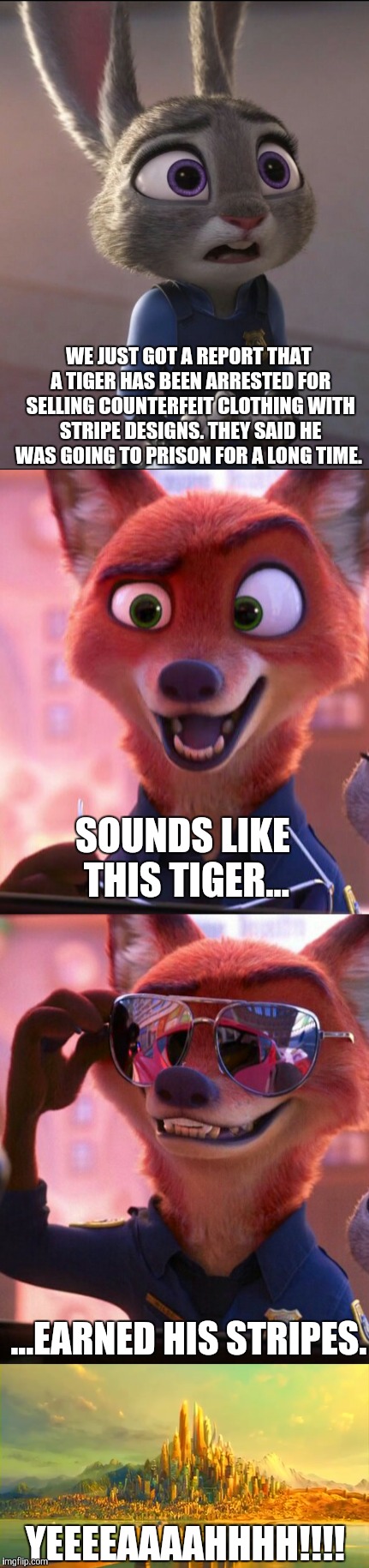 CSI: Zootopia 9 | WE JUST GOT A REPORT THAT A TIGER HAS BEEN ARRESTED FOR SELLING COUNTERFEIT CLOTHING WITH STRIPE DESIGNS. THEY SAID HE WAS GOING TO PRISON FOR A LONG TIME. SOUNDS LIKE THIS TIGER... ...EARNED HIS STRIPES. YEEEEAAAAHHHH!!!! | image tagged in zootopia,judy hopps,nick wilde,parody,funny,memes | made w/ Imgflip meme maker