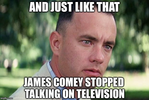 And Just Like That Meme | AND JUST LIKE THAT; JAMES COMEY STOPPED TALKING ON TELEVISION | image tagged in forrest gump,james comey,trump,deep state | made w/ Imgflip meme maker