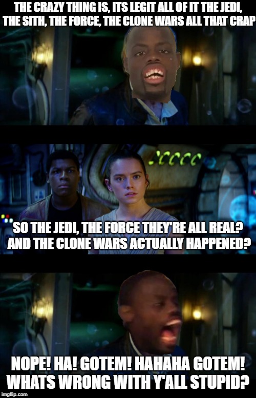 It's legit all of it | THE CRAZY THING IS, ITS LEGIT ALL OF IT THE JEDI, THE SITH, THE FORCE, THE CLONE WARS ALL THAT CRAP; SO THE JEDI, THE FORCE THEY'RE ALL REAL? AND THE CLONE WARS ACTUALLY HAPPENED? NOPE! HA! GOTEM! HAHAHA GOTEM! WHATS WRONG WITH Y'ALL STUPID? | image tagged in memes,it's true all of it han solo,star wars,star wars the force awakens | made w/ Imgflip meme maker