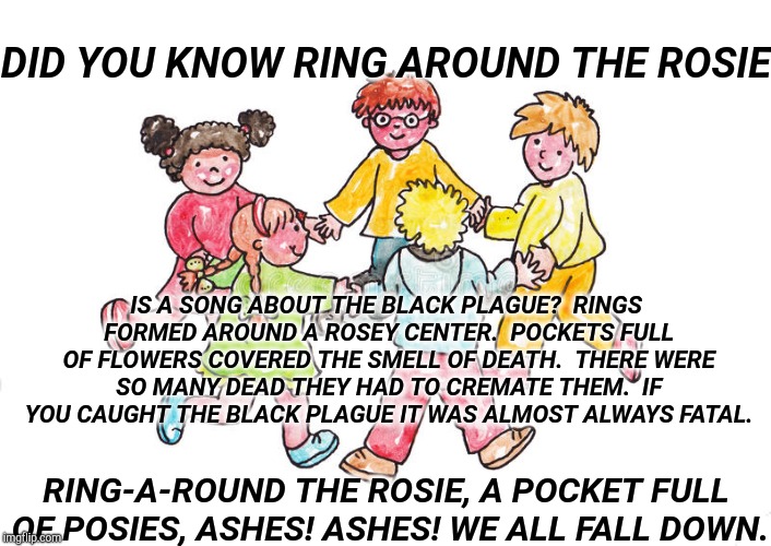 Did You Know? | DID YOU KNOW RING AROUND THE ROSIE; IS A SONG ABOUT THE BLACK PLAGUE?  RINGS FORMED AROUND A ROSEY CENTER.  POCKETS FULL OF FLOWERS COVERED THE SMELL OF DEATH.  THERE WERE SO MANY DEAD THEY HAD TO CREMATE THEM.  IF YOU CAUGHT THE BLACK PLAGUE IT WAS ALMOST ALWAYS FATAL. RING-A-ROUND THE ROSIE,
A POCKET FULL OF POSIES,
ASHES! ASHES!
WE ALL FALL DOWN. | image tagged in plague,rosie,ring,kids playing | made w/ Imgflip meme maker
