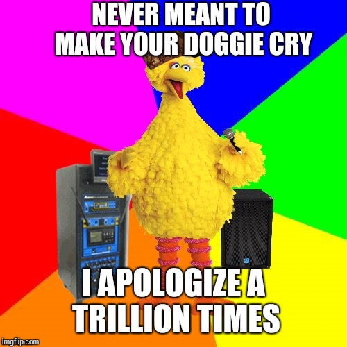 I heard this oldie on the radio yesterday. These are words I hear. Any guesses? | NEVER MEANT TO MAKE YOUR DOGGIE CRY; I APOLOGIZE A TRILLION TIMES | image tagged in wrong lyrics karaoke big bird,scumbag | made w/ Imgflip meme maker