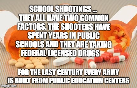 pills | SCHOOL SHOOTINGS ... THEY ALL HAVE TWO COMMON FACTORS. THE SHOOTERS HAVE SPENT YEARS IN PUBLIC SCHOOLS AND THEY ARE TAKING FEDERAL LICENSED DRUGS; FOR THE LAST CENTURY EVERY ARMY IS BUILT FROM PUBLIC EDUCATION CENTERS | image tagged in pills | made w/ Imgflip meme maker