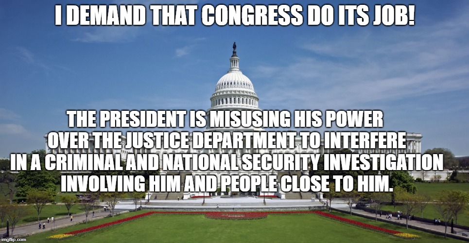 US Capitol | I DEMAND THAT CONGRESS DO ITS JOB! THE PRESIDENT IS MISUSING HIS POWER OVER THE JUSTICE DEPARTMENT TO INTERFERE IN A CRIMINAL AND NATIONAL SECURITY INVESTIGATION INVOLVING HIM AND PEOPLE CLOSE TO HIM. | image tagged in us capitol | made w/ Imgflip meme maker