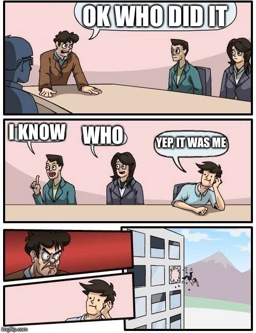 Boardroom Meeting Suggestion | OK WHO DID IT; I KNOW; WHO; YEP, IT WAS ME | image tagged in memes,boardroom meeting suggestion | made w/ Imgflip meme maker