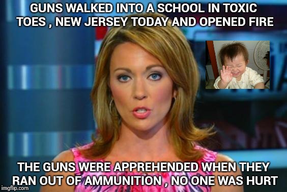 No actual people were involved in this incident | GUNS WALKED INTO A SCHOOL IN TOXIC TOES , NEW JERSEY TODAY AND OPENED FIRE; THE GUNS WERE APPREHENDED WHEN THEY RAN OUT OF AMMUNITION , NO ONE WAS HURT | image tagged in real news network,gun control,people,control,outlaws,that's just silly cat | made w/ Imgflip meme maker