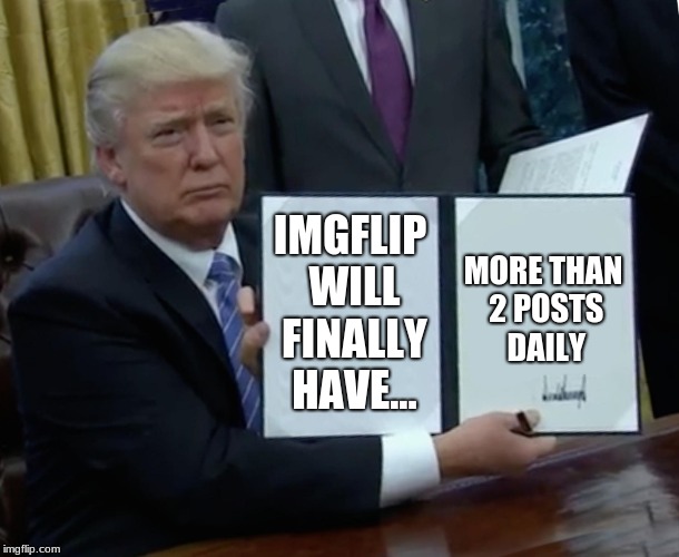 Looks like trump is doing what we want! | IMGFLIP WILL FINALLY HAVE... MORE THAN 2 POSTS DAILY | image tagged in memes,trump bill signing,donald trump,imgflip,imgflip users | made w/ Imgflip meme maker